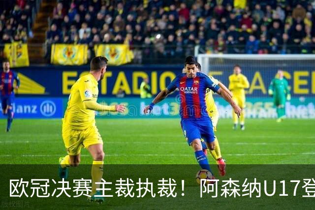 欧冠决赛主裁执裁！阿森纳U17登门挑战，中国参赛名单与赛程公布