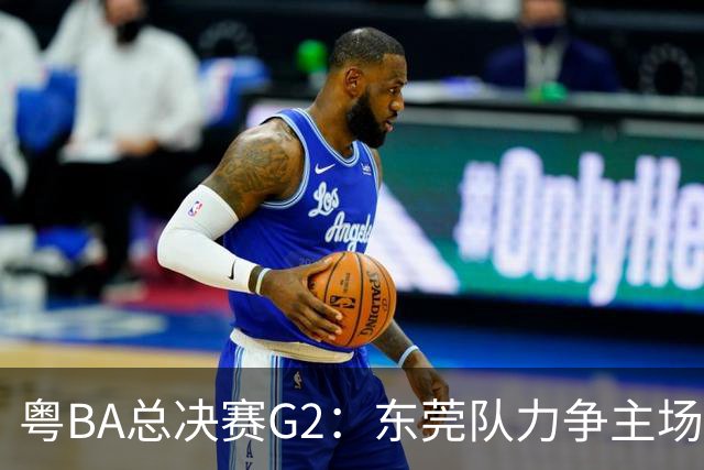 粤BA总决赛G2：东莞队力争主场冲冠，深圳队打响绝境之战