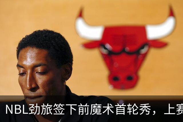 NBL劲旅签下前魔术首轮秀，上赛季他的表现简直是惨不忍睹？
